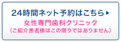 24時間ネット予約はこちら 女性専門歯科クリニック(ご紹介患者様はこの限りではありません)